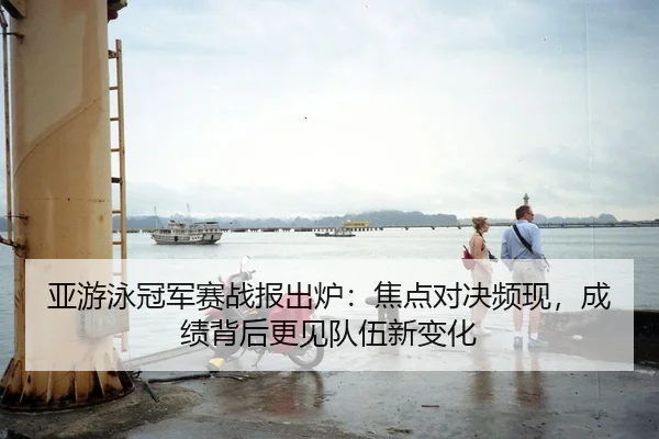 亚游泳冠军赛战报出炉：焦点对决频现，成绩背后更见队伍新变化